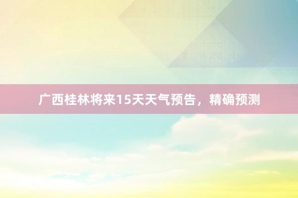 广西桂林将来15天天气预告，精确预测